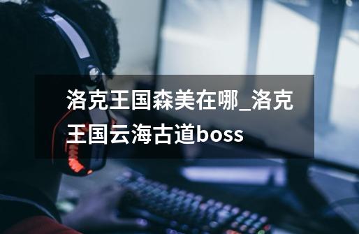 洛克王国森美在哪_洛克王国云海古道boss-第1张-游戏信息-智辉信息