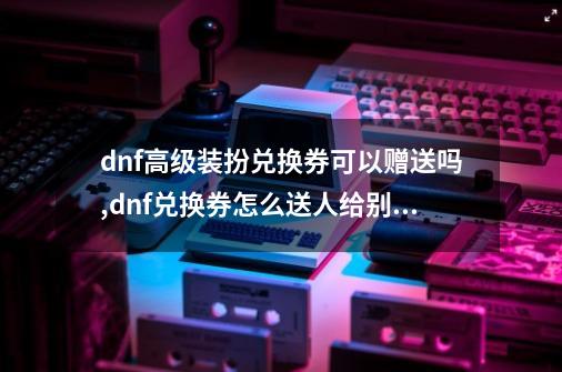 dnf高级装扮兑换券可以赠送吗,dnf兑换券怎么送人给别人-第1张-游戏信息-智辉信息