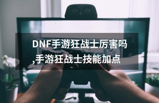 DNF手游狂战士厉害吗,手游狂战士技能加点-第1张-游戏信息-智辉信息