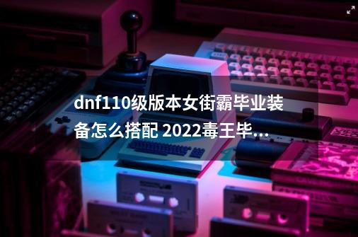 dnf110级版本女街霸毕业装备怎么搭配 2022毒王毕业装备搭配指南,dnf街霸用什么武器最好-第1张-游戏信息-智辉信息