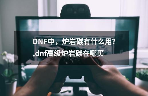 DNF中，炉岩碳有什么用？,dnf高级炉岩碳在哪买-第1张-游戏信息-智辉信息