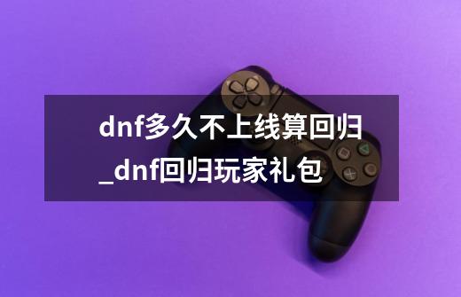 dnf多久不上线算回归_dnf回归玩家礼包-第1张-游戏信息-智辉信息