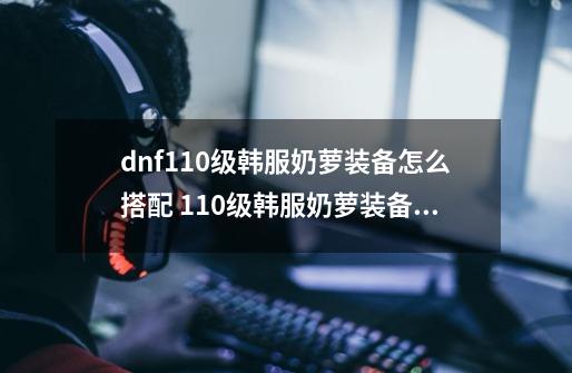 dnf110级韩服奶萝装备怎么搭配 110级韩服奶萝装备推荐_dnf韩服时装推荐贴吧-第1张-游戏信息-智辉信息