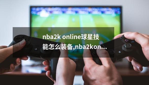 nba2k online球星技能怎么装备,nba2konline-第1张-游戏信息-智辉信息