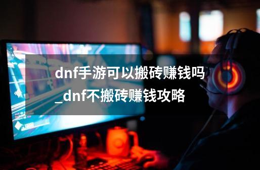 dnf手游可以搬砖赚钱吗_dnf不搬砖赚钱攻略-第1张-游戏信息-智辉信息