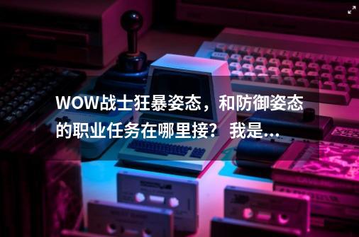 WOW战士狂暴姿态，和防御姿态的职业任务在哪里接？ 我是部落！,杜隆塔尔指环任务哪里接-第1张-游戏信息-智辉信息