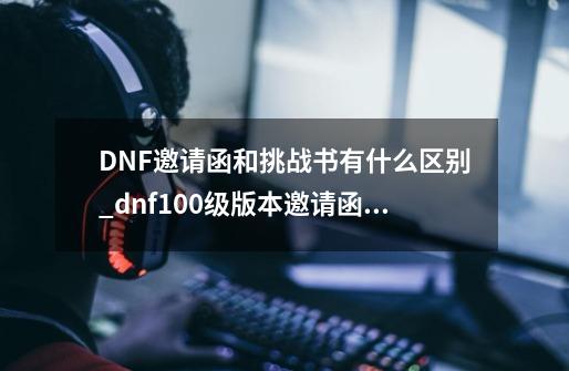 DNF邀请函和挑战书有什么区别_dnf100级版本邀请函有什么用-第1张-游戏信息-智辉信息