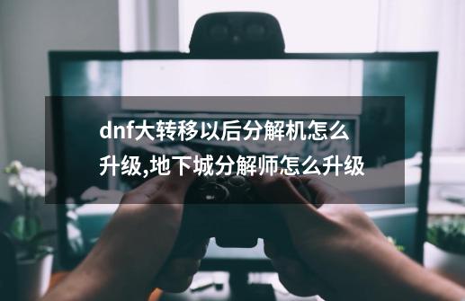 dnf大转移以后分解机怎么升级,地下城分解师怎么升级-第1张-游戏信息-智辉信息