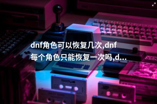 dnf角色可以恢复几次,dnf每个角色只能恢复一次吗,dnf角色恢复一天能恢复几个-第1张-游戏信息-智辉信息