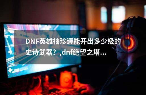 DNF英雄袖珍罐能开出多少级的史诗武器？,dnf绝望之塔通关奖章有啥用-第1张-游戏信息-智辉信息