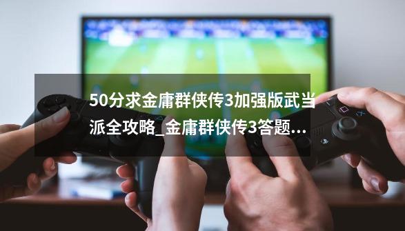 50分求金庸群侠传3加强版武当派全攻略_金庸群侠传3答题选择-第1张-游戏信息-智辉信息