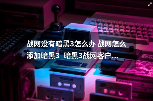 战网没有暗黑3怎么办 战网怎么添加暗黑3_暗黑3战网客户端-第1张-游戏信息-智辉信息