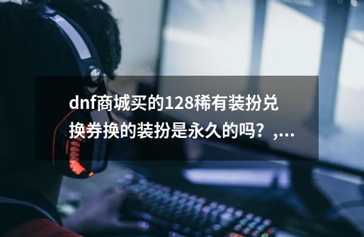 dnf商城买的128稀有装扮兑换券换的装扮是永久的吗？,稀有装扮兑换劵-第1张-游戏信息-智辉信息