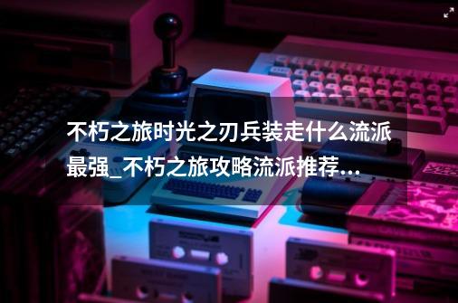 不朽之旅时光之刃兵装走什么流派最强_不朽之旅攻略流派推荐2022-第1张-游戏信息-智辉信息