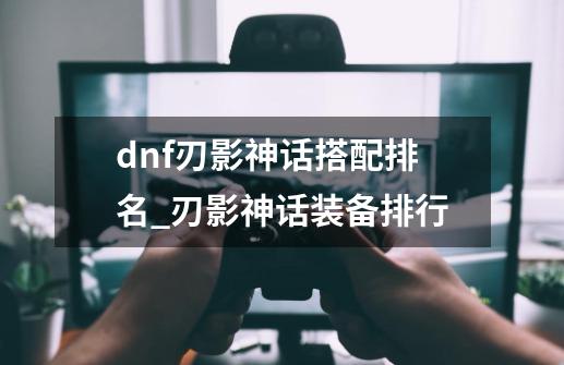 dnf刃影神话搭配排名_刃影神话装备排行-第1张-游戏信息-智辉信息