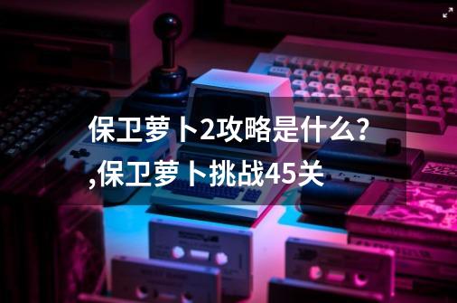 保卫萝卜2攻略是什么？,保卫萝卜挑战45关-第1张-游戏信息-智辉信息