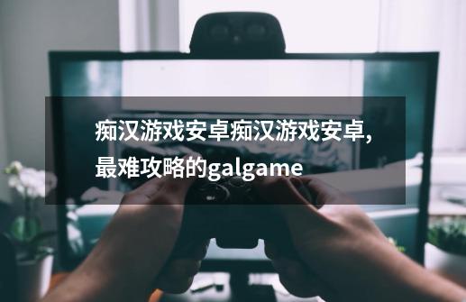 痴汉游戏安卓痴汉游戏安卓,最难攻略的galgame-第1张-游戏信息-智辉信息