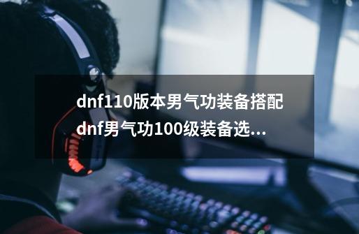 dnf110版本男气功装备搭配dnf男气功100级装备选择2021_dnf2021男气功走什么属强-第1张-游戏信息-智辉信息