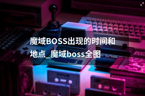 魔域BOSS出现的时间和地点_魔域boss全图-第1张-游戏信息-智辉信息