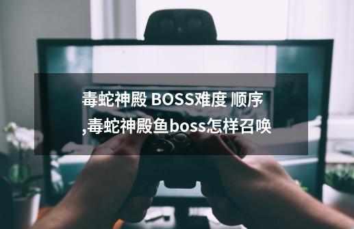 毒蛇神殿 BOSS难度 顺序,毒蛇神殿鱼boss怎样召唤-第1张-游戏信息-智辉信息