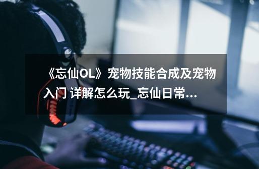 《忘仙OL》宠物技能合成及宠物入门 详解怎么玩_忘仙日常活动怎么做-第1张-游戏信息-智辉信息