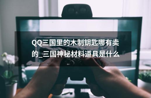 QQ三国里的木制钥匙哪有卖的_三国神秘材料道具是什么-第1张-游戏信息-智辉信息