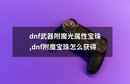 dnf武器附魔光属性宝珠,dnf附魔宝珠怎么获得-第1张-游戏信息-智辉信息