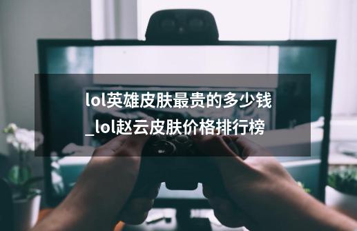 lol英雄皮肤最贵的多少钱_lol赵云皮肤价格排行榜-第1张-游戏信息-智辉信息