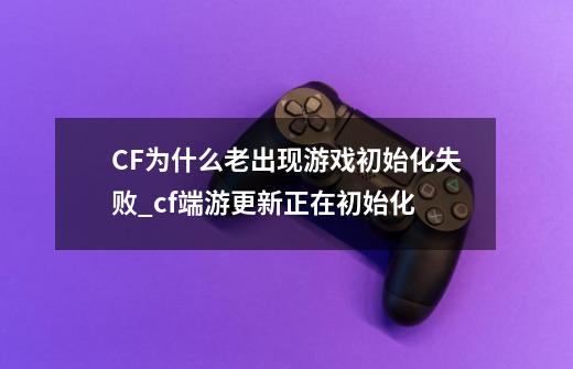 CF为什么老出现游戏初始化失败_cf端游更新正在初始化-第1张-游戏信息-智辉信息