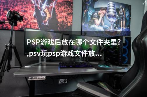 PSP游戏后放在哪个文件夹里？,psv玩psp游戏文件放在哪个文件夹-第1张-游戏信息-智辉信息