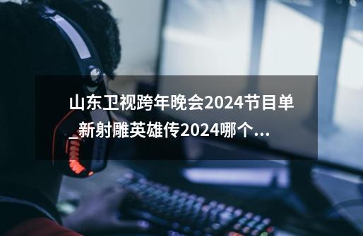 山东卫视跨年晚会2024节目单_新射雕英雄传2024哪个台播放的-第1张-游戏信息-智辉信息