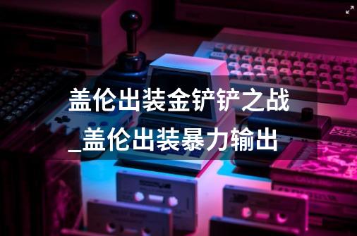 盖伦出装金铲铲之战_盖伦出装暴力输出-第1张-游戏信息-智辉信息