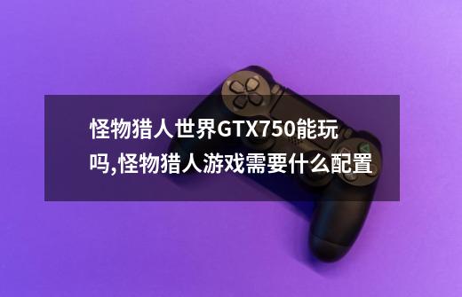 怪物猎人世界GTX750能玩吗,怪物猎人游戏需要什么配置-第1张-游戏信息-智辉信息