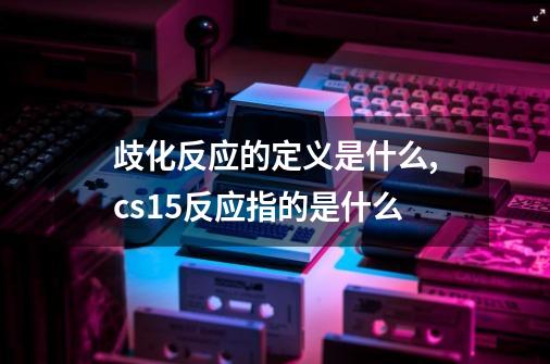 歧化反应的定义是什么?,cs15反应指的是什么-第1张-游戏信息-智辉信息