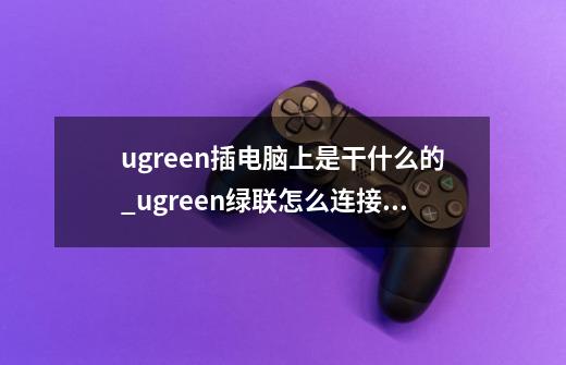 ugreen插电脑上是干什么的_ugreen绿联怎么连接手机-第1张-游戏信息-智辉信息