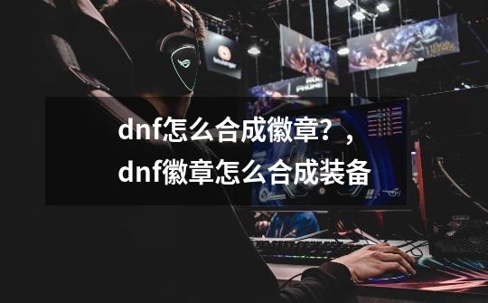 dnf怎么合成徽章？,dnf徽章怎么合成装备-第1张-游戏信息-智辉信息