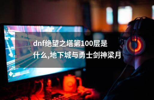 dnf绝望之塔第100层是什么,地下城与勇士剑神梁月-第1张-游戏信息-智辉信息