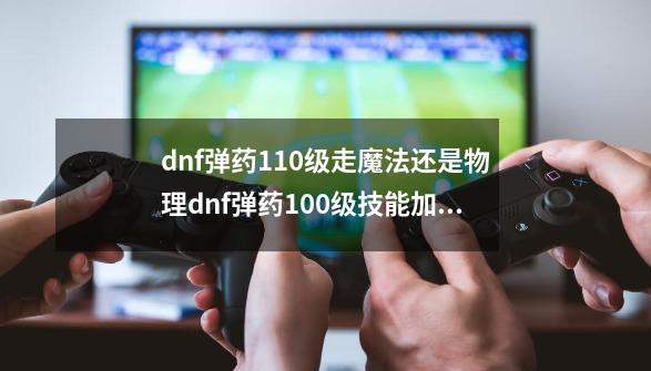 dnf弹药110级走魔法还是物理dnf弹药100级技能加点,100版本女弹药走什么属强-第1张-游戏信息-智辉信息