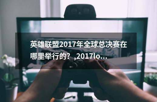 英雄联盟2017年全球总决赛在哪里举行的？,2017lol总决赛-第1张-游戏信息-智辉信息