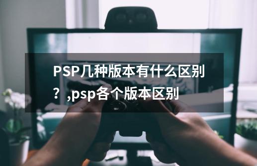 PSP几种版本有什么区别？,psp各个版本区别-第1张-游戏信息-智辉信息