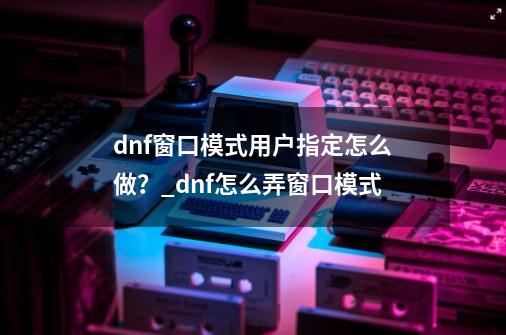 dnf窗口模式用户指定怎么做？_dnf怎么弄窗口模式-第1张-游戏信息-智辉信息