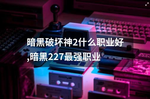 暗黑破坏神2什么职业好,暗黑227最强职业-第1张-游戏信息-智辉信息