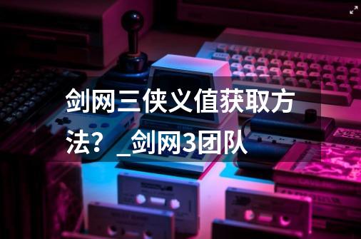 剑网三侠义值获取方法？_剑网3团队-第1张-游戏信息-智辉信息