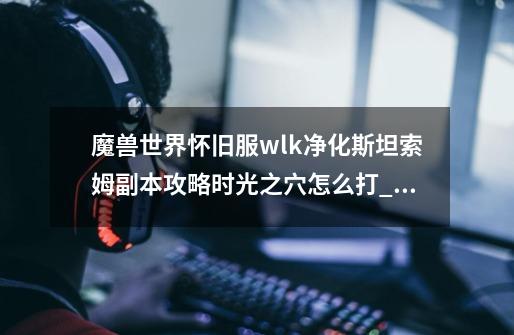 魔兽世界怀旧服wlk净化斯坦索姆副本攻略时光之穴怎么打_wow净化斯坦索姆攻略-第1张-游戏信息-智辉信息