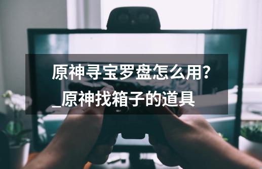 原神寻宝罗盘怎么用？_原神找箱子的道具-第1张-游戏信息-智辉信息