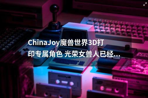 ChinaJoy魔兽世界3D打印专属角色 光荣女兽人已经在路上了-第1张-游戏信息-智辉信息