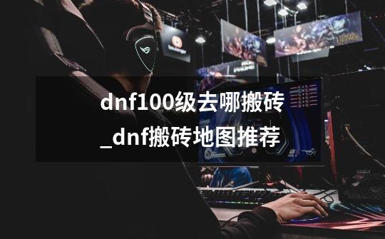 dnf100级去哪搬砖_dnf搬砖地图推荐-第1张-游戏信息-智辉信息