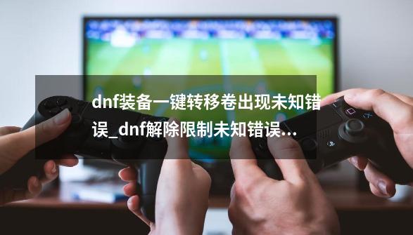 dnf装备一键转移卷出现未知错误_dnf解除限制未知错误怎么办-第1张-游戏信息-智辉信息