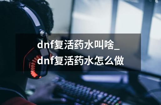 dnf复活药水叫啥_dnf复活药水怎么做-第1张-游戏信息-智辉信息