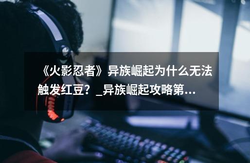 《火影忍者》异族崛起为什么无法触发红豆？_异族崛起攻略第三章怎么过-第1张-游戏信息-智辉信息